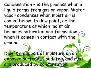 Condensation – is the process when a
liquid forms from gas or vapor. Water
vapor condenses when moist air is
cooled below its dew point, or the
temperature at which moist air
becomes saturated and forms dew
when it comes in contact with the
ground.
Dew is a deposit of moisture on an
exposed surface. Cloud, fog, and mist
are produced by condensation.
 