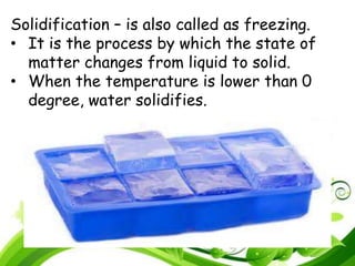 Solidification – is also called as freezing.
• It is the process by which the state of
matter changes from liquid to solid.
• When the temperature is lower than 0
degree, water solidifies.
 