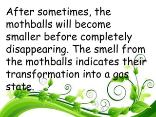 After sometimes, the
mothballs will become
smaller before completely
disappearing. The smell from
the mothballs indicates their
transformation into a gas
state.
 