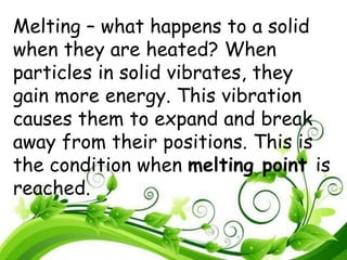 Melting – what happens to a solid
when they are heated? When
particles in solid vibrates, they
gain more energy. This vibration
causes them to expand and break
away from their positions. This is
the condition when melting point is
reached.
 