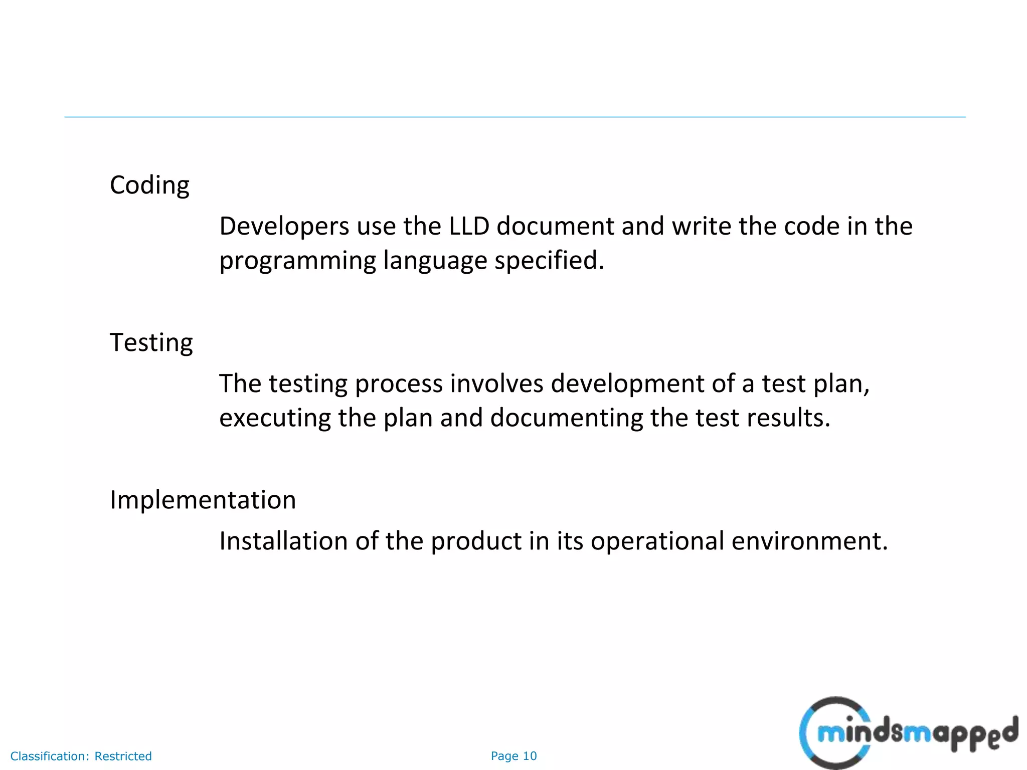 Page 10Classification: Restricted
Coding
Developers use the LLD document and write the code in the
programming language specified.
Testing
The testing process involves development of a test plan,
executing the plan and documenting the test results.
Implementation
Installation of the product in its operational environment.
 