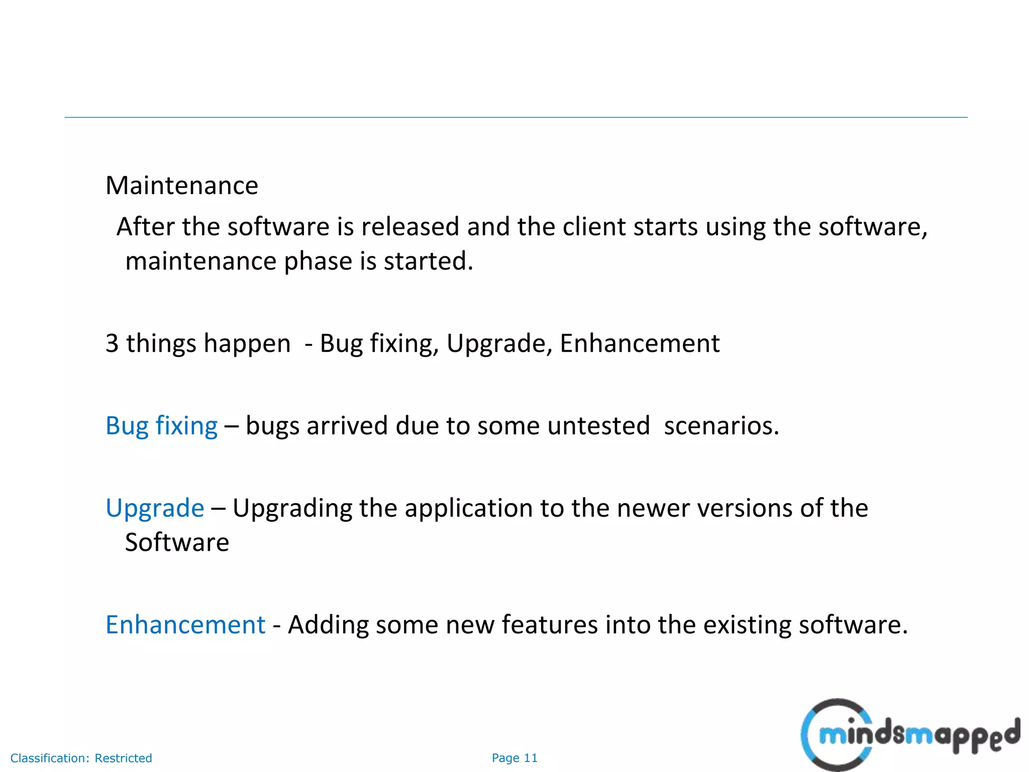 Page 11Classification: Restricted
Maintenance
After the software is released and the client starts using the software,
maintenance phase is started.
3 things happen - Bug fixing, Upgrade, Enhancement
Bug fixing – bugs arrived due to some untested scenarios.
Upgrade – Upgrading the application to the newer versions of the
Software
Enhancement - Adding some new features into the existing software.
 