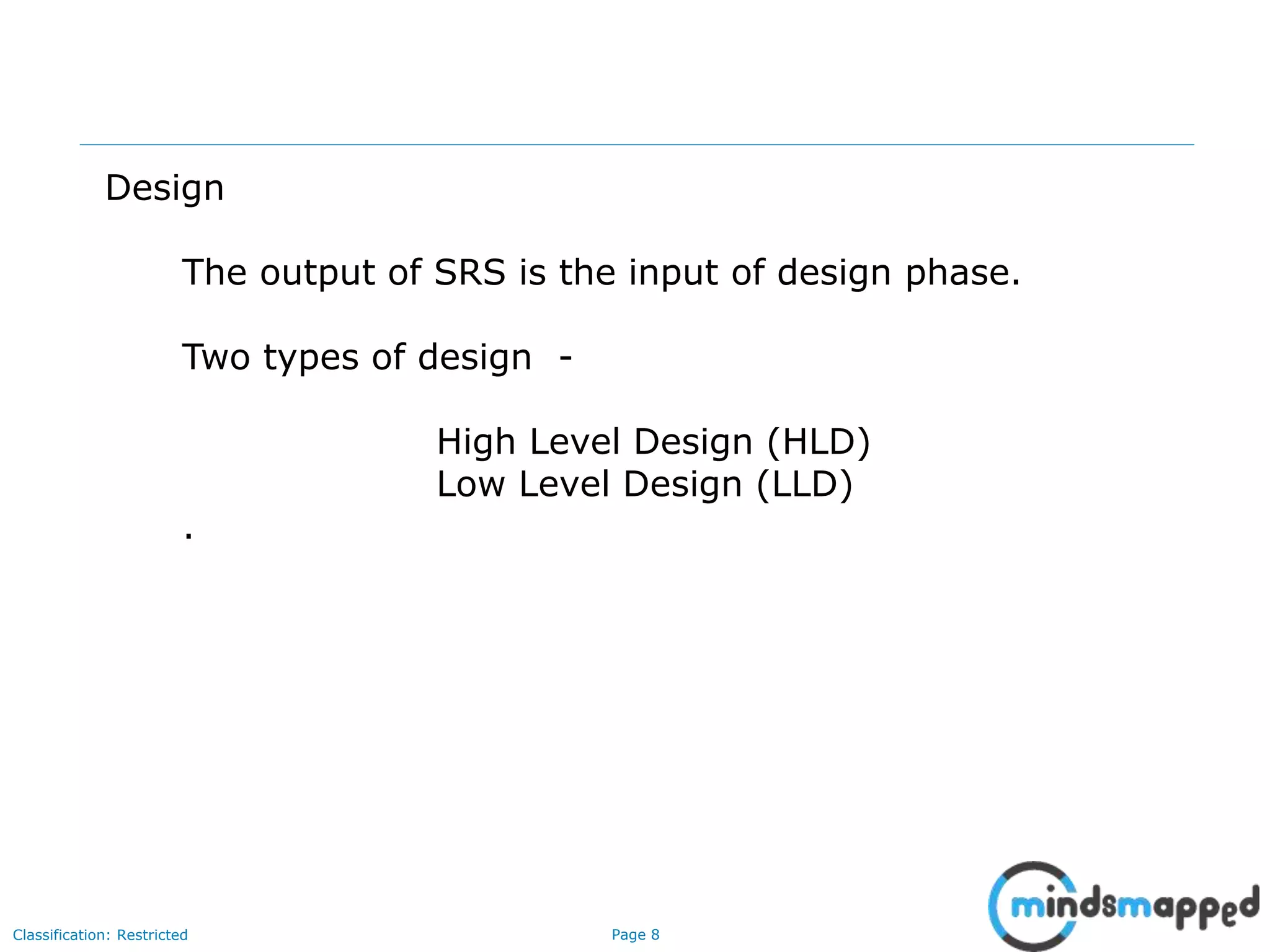 Page 8Classification: Restricted
Design
The output of SRS is the input of design phase.
Two types of design -
High Level Design (HLD)
Low Level Design (LLD)
.
 