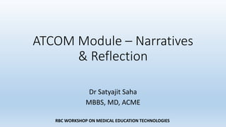 RBC WORKSHOP ON MEDICAL EDUCATION TECHNOLOGIES
ATCOM Module – Narratives
& Reflection
Dr Satyajit Saha
MBBS, MD, ACME
 