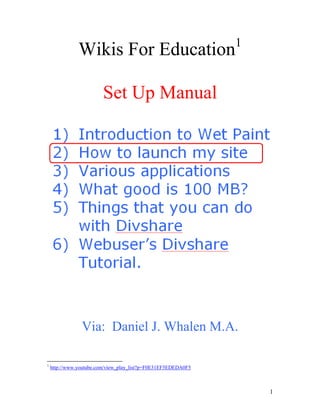 Wikis For Education<br />Set Up Manual<br />Via:  Daniel J. Whalen M.A.<br />Once you get to www.wetpaint.com you should see a page that looks like this.  On the right hand side you will see a prompt to create a wiki.  Click here to get started.<br />When I created my class website I gave deep thought to the name.  The best plan is to go with something easy to remember.  My wife suggested www.teamwhalen.wetpaint.com.  If other wikis exist with similar names to one you want wetpaint will suggest a different name for you.The most secure settings for who can edit on our site is circled in red on the bottom right.  You can always change this later if you like.<br />Wetpaint calls this “the fun part.”  Choosing the style for your wiki.  You can also change this later if you like.  I've had good results with Friendly and Ghost Green.  Ghost Green is especially easy on the eyes.<br />Wetpaint calls this ‘the other part’.  Setting up the details of your account login.  The security feature below is called a captcha.  This feature ensures a human being is setting up the wiki and not a computer.<br />Once you have completed the three step process your Wiki will be created.  A good idea is to join Wetpaint Central for support from the people who manage wetpaint.  If you get lost you can return here.  Click on My Profile on the right hand side<br />Once you click on my profile you can always return to the Orientation video you will view initially to explain how the use the features of wetpaint.  <br />When you view your wiki you will first come to the home page.  If you have more that one class as many of us do you will need to set up separate class websites to support each class.  On the left hand side you will create links to the different class websites.<br />This class website has at the top announcements and several important documents.  Look at the box in the top left.  I have added a constructed response prompt.<br />As you scroll down an assignment list shows your progress through the class.  If you have digital versions of your class materials you can put them on the wiki for students to download at a later time to recover credit or in case of absence.  <br />Another application is for teacher collaboration.  This wiki is the first one I joined. It was created by teachers in the APple Cohort for the purpose of team planning.  The tabs on the left follow the unit progression of the curriculum.<br />You can use your Wiki for Professional Development.  Here I'm creating a digital Curriculum Vitae with digital evidence of my professional growth.<br />To truly unlock the power of the Wiki you need to establish a structured way for students to share content.  This is the Rubric for last year's AP Human Geography Wiki.  Students work as a whole class expert reading group and digitally assemble their own research to illustrate assigned topics in the text.  This process encompasses every level of Bloom's taxonomy and many of Gardner's multiple intelligences.  Also students will practice aggregating and disseminating digital information which is an essential competency for many emerging professions.  <br />As the school year progressed I amended my rubric periodically to increase the rigor of the activity.  Students were using Wikipedia.com as a reference too often so I applied a limit to that.  Also I incorporated the use of the 18 Geography Standards with respect to the Accountable Talk aspect of the Principles of Learning.  <br />Open a browser and go to www.divshare.com.  Sign up for a free account.  Once you have logged in you will go to your Dashboard.<br />From here you can upload images, videos, audio files, and documents.  To stay organized you can add class specific folders to your dashboard.<br />The dashboard allows you to sort how you will view your files to help you stay organized.<br />Divshare keeps statistics on each file you upload which can help you understand which resources are the most useful to your students.Also each file has important sharing features.<br />When you click on Embed you are presented with numerous sharing options.  Highlight the weblinks provided and post the links into your Wetpaint Wiki Website.  Then your students will be able to simply click and download what they need.<br />Another exciting feature is the document preview.  To scan the document with the scroll bar in the red circle.  Don't want to download?  Click the icon in the green circle for quick printing.  Zoom in and out with the view bar in the Blue Circle.  Looking for a needle in a haystack?  Use the search bar in the pink circle to search the document without even downloading it!<br />