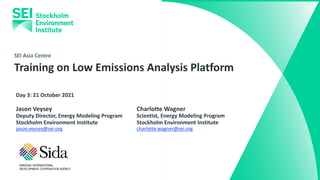 SEI Asia Centre
Training on Low Emissions Analysis Platform
Day 3: 21 October 2021
Charlotte Wagner
Scientist, Energy Modeling Program
Stockholm Environment Institute
charlotte.wagner@sei.org
Jason Veysey
Deputy Director, Energy Modeling Program
Stockholm Environment Institute
jason.veysey@sei.org
 