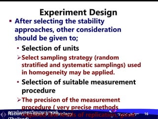 สถาบันมาตรวิทยาแห่งชาติ
National Institute of Metrology “I AM NIMT” 16
Experiment Design
 After selecting the stability
approaches, other consideration
should be given to;
• Selection of units
Select sampling strategy (random
stratified and systematic samplings) used
in homogeneity may be applied.
• Selection of suitable measurement
procedure
The precision of the measurement
procedure ( very precise methods
required low levels of replication, good
 