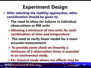 สถาบันมาตรวิทยาแห่งชาติ
National Institute of Metrology “I AM NIMT” 17
Experiment Design
 After selecting the stability approaches, other
consideration should be given to;
• The need to allow for failures in individual
observations or RM units
Allowing a minimum of two units for each
combination of time and temperature.
• The need to verify linear model for a more
accurate measurement.
 To provide some check on linearity a
minimum of 3 observation times is essential
in an isochronous study.
For classical study where run effects may be
important, a minimum of 4 points in time,
 