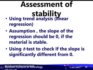 สถาบันมาตรวิทยาแห่งชาติ
National Institute of Metrology “I AM NIMT” 18
Assessment of
stability
• Using trend analysis (linear
regression)
• Assumption , the slope of the
regression should be 0, if the
material is stable.
• Using t-test to check if the slope is
significantly different from 0.
 