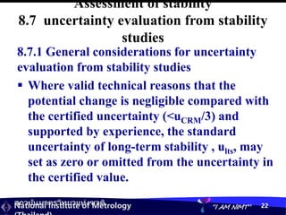 สถาบันมาตรวิทยาแห่งชาติ
National Institute of Metrology “I AM NIMT” 22
Assessment of stability
8.7 uncertainty evaluation from stability
studies
8.7.1 General considerations for uncertainty
evaluation from stability studies
 Where valid technical reasons that the
potential change is negligible compared with
the certified uncertainty (<uCRM/3) and
supported by experience, the standard
uncertainty of long-term stability , ults, may
set as zero or omitted from the uncertainty in
the certified value.
 