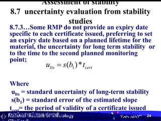 สถาบันมาตรวิทยาแห่งชาติ
National Institute of Metrology “I AM NIMT” 24
Assessment of stability
8.7 uncertainty evaluation from stability
studies
8.7.3…Some RMP do not provide an expiry date
specific to each certificate issued, preferring to set
an expiry date based on a planned lifetime for the
material, the uncertainty for long term stability or
to the time to the second planned monitoring
point;
Where
ults = standard uncertainty of long-term stability
s(b1) = standard error of the estimated slope
tcert= the period of validity of a certificate issued
during that time or the period from the value
nd
cert
lts t
b
s
u *
)
( 1

 