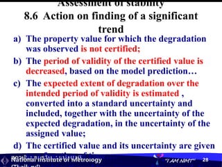 สถาบันมาตรวิทยาแห่งชาติ
National Institute of Metrology “I AM NIMT” 28
Assessment of stability
8.6 Action on finding of a significant
trend
a) The property value for which the degradation
was observed is not certified;
b) The period of validity of the certified value is
decreased, based on the model prediction…
c) The expected extent of degradation over the
intended period of validity is estimated ,
converted into a standard uncertainty and
included, together with the uncertainty of the
expected degradation, in the uncertainty of the
assigned value;
d) The certified value and its uncertainty are given
as a function of time….
 