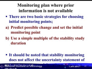 สถาบันมาตรวิทยาแห่งชาติ
National Institute of Metrology “I AM NIMT” 31
Monitoring plan where prior
information is not available
 There are two basic strategies for choosing
initial monitoring points;
a) Predict possible change and set the initial
monitoring point
b) Use a simple multiple of the stability study
duration
 It should be noted that stability monitoring
does not affect the uncertainty statement of
the reference material on the certificate, uCRM.
 