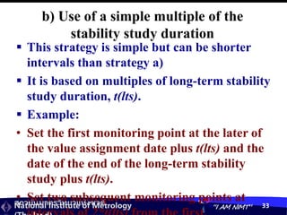 สถาบันมาตรวิทยาแห่งชาติ
National Institute of Metrology “I AM NIMT” 33
b) Use of a simple multiple of the
stability study duration
 This strategy is simple but can be shorter
intervals than strategy a)
 It is based on multiples of long-term stability
study duration, t(lts).
 Example:
• Set the first monitoring point at the later of
the value assignment date plus t(lts) and the
date of the end of the long-term stability
study plus t(lts).
• Set two subsequent monitoring points at
 