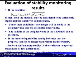 สถาบันมาตรวิทยาแห่งชาติ
National Institute of Metrology “I AM NIMT” 36
Evaluation of stability monitoring
results
 If the condition
is met , then the material may be considered to be sufficiently
stable and the stability is demonstrated.
 Under these conditions, no changes will be made to the
assigned value and the associated uncertainty.
 The validity of the assigned value of the CRM/RM can be
extended.
 If the monitoring stability testing indicates that the
property value is no longer valid within its uncertainty,
- Perform confirmatory studies (with or without temporary
suspension of RM distribution)
- Halting distribution and discarding the material, or
2
2
* mon
CRM
mon
CRM u
u
k
x
x 


 
