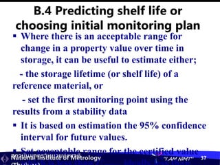 สถาบันมาตรวิทยาแห่งชาติ
National Institute of Metrology “I AM NIMT” 37
 Where there is an acceptable range for
change in a property value over time in
storage, it can be useful to estimate either;
- the storage lifetime (or shelf life) of a
reference material, or
- set the first monitoring point using the
results from a stability data
 It is based on estimation the 95% confidence
interval for future values.
 Set acceptable range for the certified value
B.4 Predicting shelf life or
choosing initial monitoring plan
 