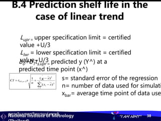 สถาบันมาตรวิทยาแห่งชาติ
National Institute of Metrology “I AM NIMT” 38
B.4 Prediction shelf life in the
case of linear trend
Lupr = upper specification limit = certified
value +U/3
Llwr = lower specification limit = certified
value- U/3
b0+b1ts,upr = predicted y (Y^) at a
predicted time point (x^)






 n
i
i
n
x
x
x
n
s
t
CI x
1
2
2
^
2
,
'
95
)
(
)
(
1 s= standard error of the regression
n= number of data used for simulati
xbar= average time point of data used
 