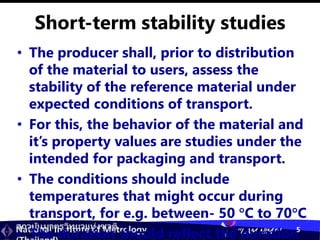 สถาบันมาตรวิทยาแห่งชาติ
National Institute of Metrology “I AM NIMT” 5
Short-term stability studies
• The producer shall, prior to distribution
of the material to users, assess the
stability of the reference material under
expected conditions of transport.
• For this, the behavior of the material and
it’s property values are studies under the
intended for packaging and transport.
• The conditions should include
temperatures that might occur during
transport, for e.g. between- 50 C to 70C
• The duration should reflect the duration
 