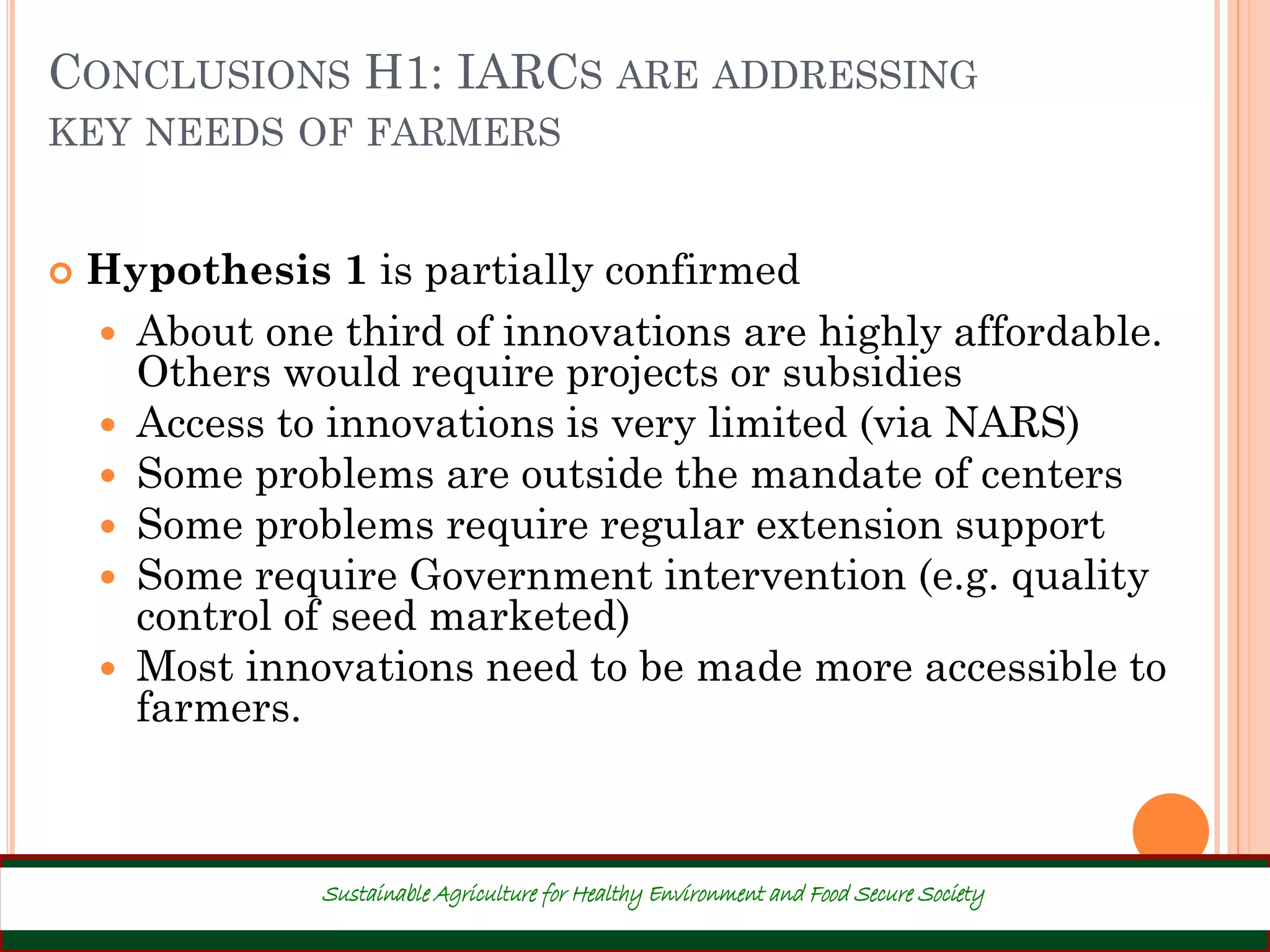 CONCLUSIONS H1: IARCS ARE ADDRESSING
KEY NEEDS OF FARMERS
 Hypothesis 1 is partially confirmed
 About one third of innovations are highly affordable.
Others would require projects or subsidies
 Access to innovations is very limited (via NARS)
 Some problems are outside the mandate of centers
 Some problems require regular extension support
 Some require Government intervention (e.g. quality
control of seed marketed)
 Most innovations need to be made more accessible to
farmers.
28
Sustainable Agriculture for Healthy Environment and Food Secure Society
 
