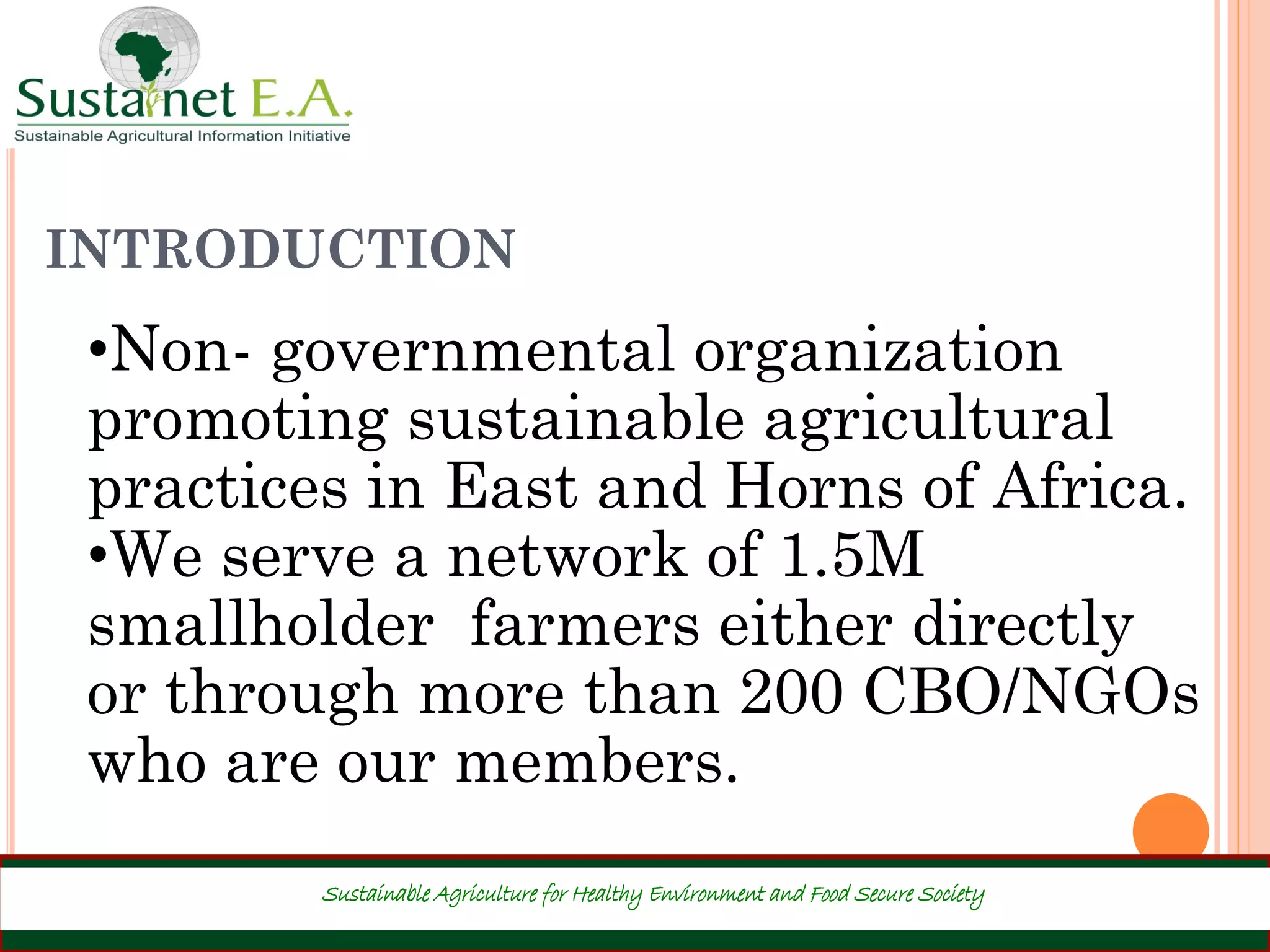 INTRODUCTION
Sustainable Agriculture for Healthy Environment and Food Secure Society
•Non- governmental organization
promoting sustainable agricultural
practices in East and Horns of Africa.
•We serve a network of 1.5M
smallholder farmers either directly
or through more than 200 CBO/NGOs
who are our members.
 