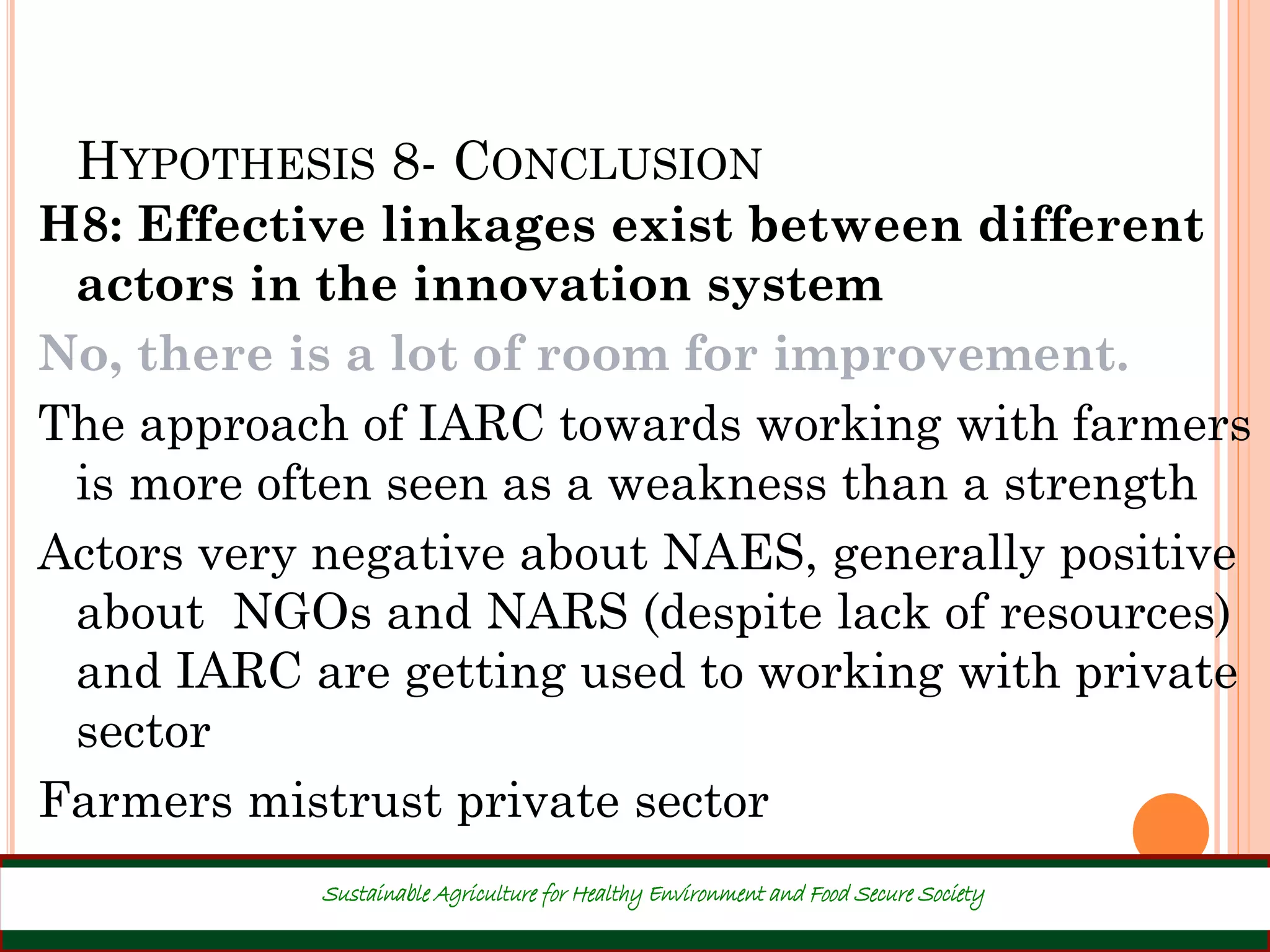 HYPOTHESIS 8- CONCLUSION
H8: Effective linkages exist between different
actors in the innovation system
No, there is a lot of room for improvement.
The approach of IARC towards working with farmers
is more often seen as a weakness than a strength
Actors very negative about NAES, generally positive
about NGOs and NARS (despite lack of resources)
and IARC are getting used to working with private
sector
Farmers mistrust private sector
35
Sustainable Agriculture for Healthy Environment and Food Secure Society
 