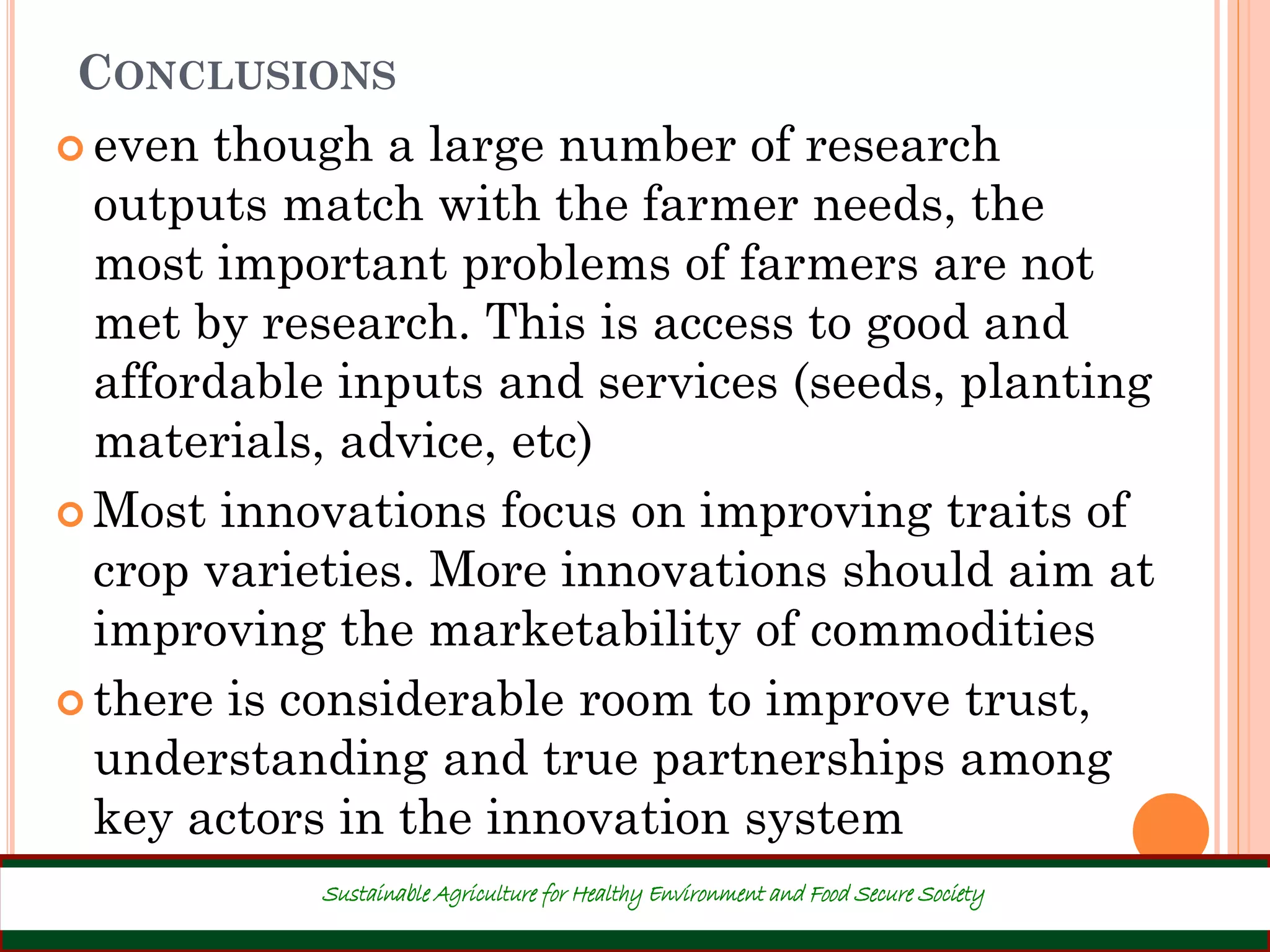 CONCLUSIONS
 even though a large number of research
outputs match with the farmer needs, the
most important problems of farmers are not
met by research. This is access to good and
affordable inputs and services (seeds, planting
materials, advice, etc)
 Most innovations focus on improving traits of
crop varieties. More innovations should aim at
improving the marketability of commodities
 there is considerable room to improve trust,
understanding and true partnerships among
key actors in the innovation system
39
Sustainable Agriculture for Healthy Environment and Food Secure Society
 