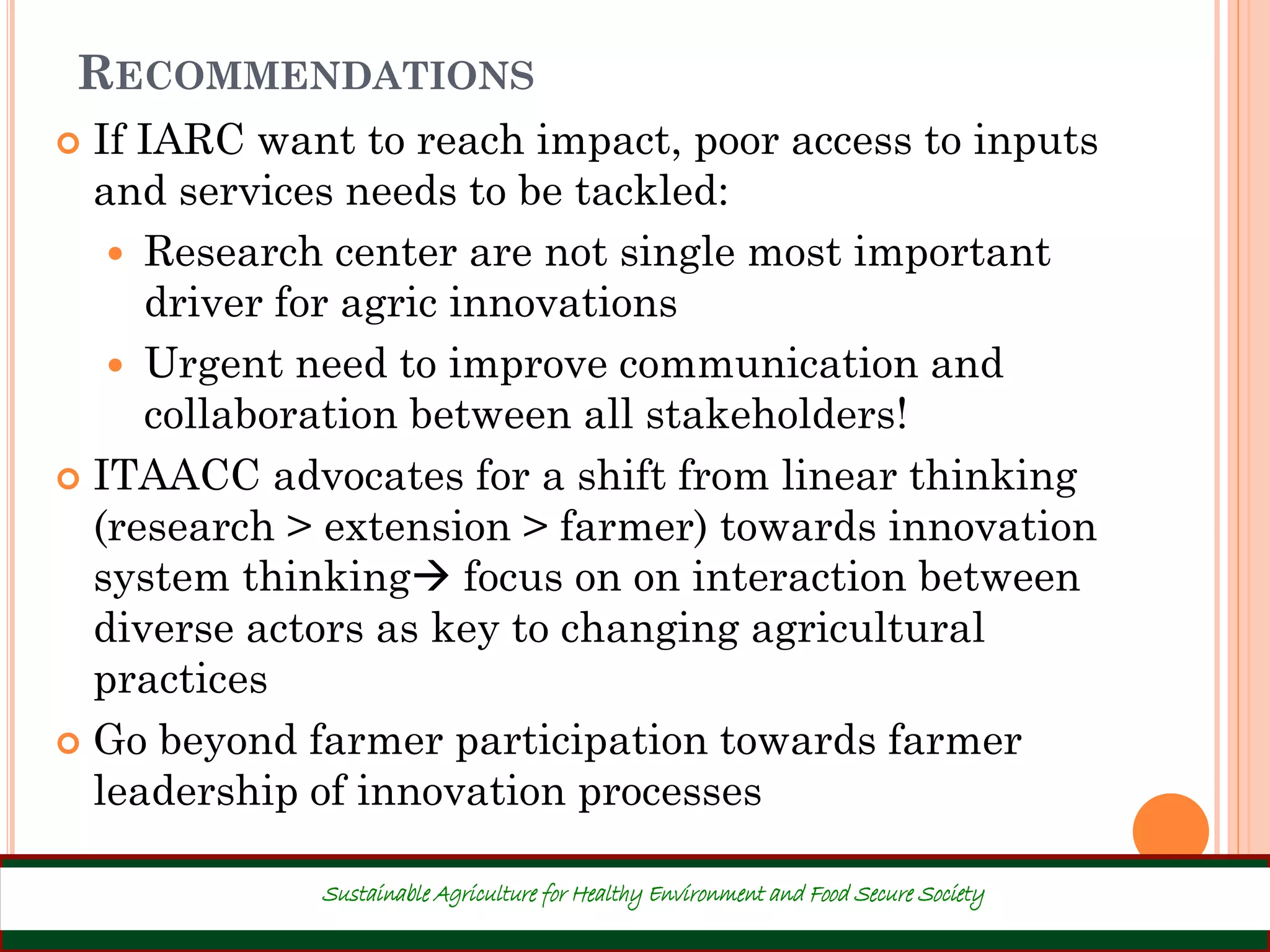RECOMMENDATIONS
 If IARC want to reach impact, poor access to inputs
and services needs to be tackled:
 Research center are not single most important
driver for agric innovations
 Urgent need to improve communication and
collaboration between all stakeholders!
 ITAACC advocates for a shift from linear thinking
(research > extension > farmer) towards innovation
system thinking focus on on interaction between
diverse actors as key to changing agricultural
practices
 Go beyond farmer participation towards farmer
leadership of innovation processes
40
Sustainable Agriculture for Healthy Environment and Food Secure Society
 