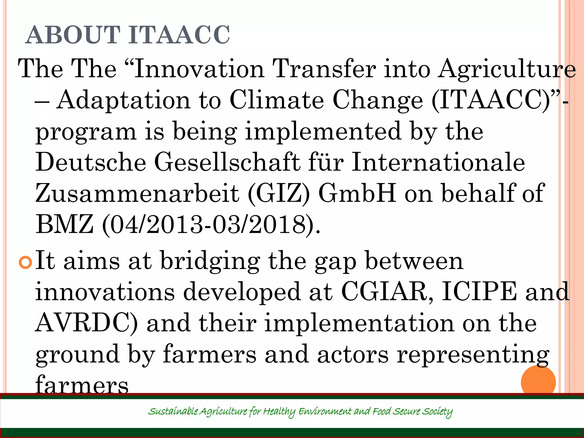 ABOUT ITAACC
The The “Innovation Transfer into Agriculture
– Adaptation to Climate Change (ITAACC)”-
program is being implemented by the
Deutsche Gesellschaft für Internationale
Zusammenarbeit (GIZ) GmbH on behalf of
BMZ (04/2013-03/2018).
It aims at bridging the gap between
innovations developed at CGIAR, ICIPE and
AVRDC) and their implementation on the
ground by farmers and actors representing
farmers
4
Sustainable Agriculture for Healthy Environment and Food Secure Society
 