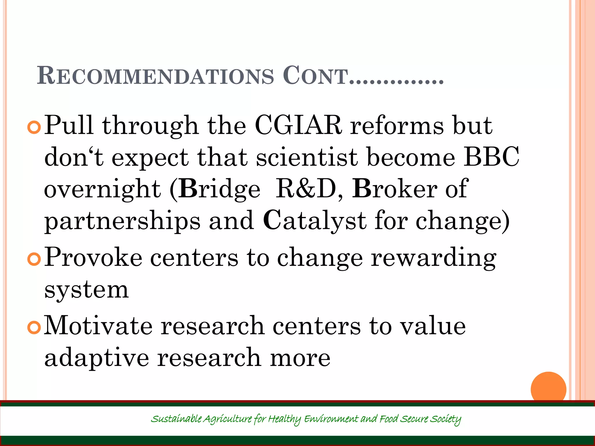 RECOMMENDATIONS CONT..............
Pull through the CGIAR reforms but
don‘t expect that scientist become BBC
overnight (Bridge R&D, Broker of
partnerships and Catalyst for change)
Provoke centers to change rewarding
system
Motivate research centers to value
adaptive research more
41
Sustainable Agriculture for Healthy Environment and Food Secure Society
 