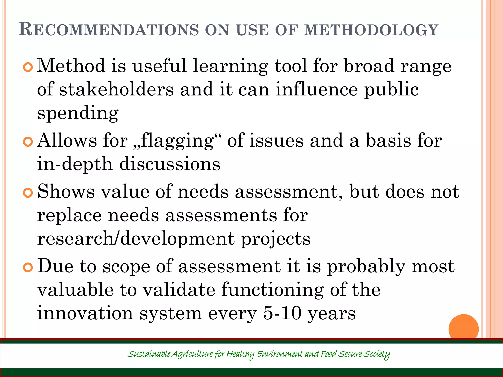 RECOMMENDATIONS ON USE OF METHODOLOGY
 Method is useful learning tool for broad range
of stakeholders and it can influence public
spending
 Allows for „flagging“ of issues and a basis for
in-depth discussions
 Shows value of needs assessment, but does not
replace needs assessments for
research/development projects
 Due to scope of assessment it is probably most
valuable to validate functioning of the
innovation system every 5-10 years
42
Sustainable Agriculture for Healthy Environment and Food Secure Society
 