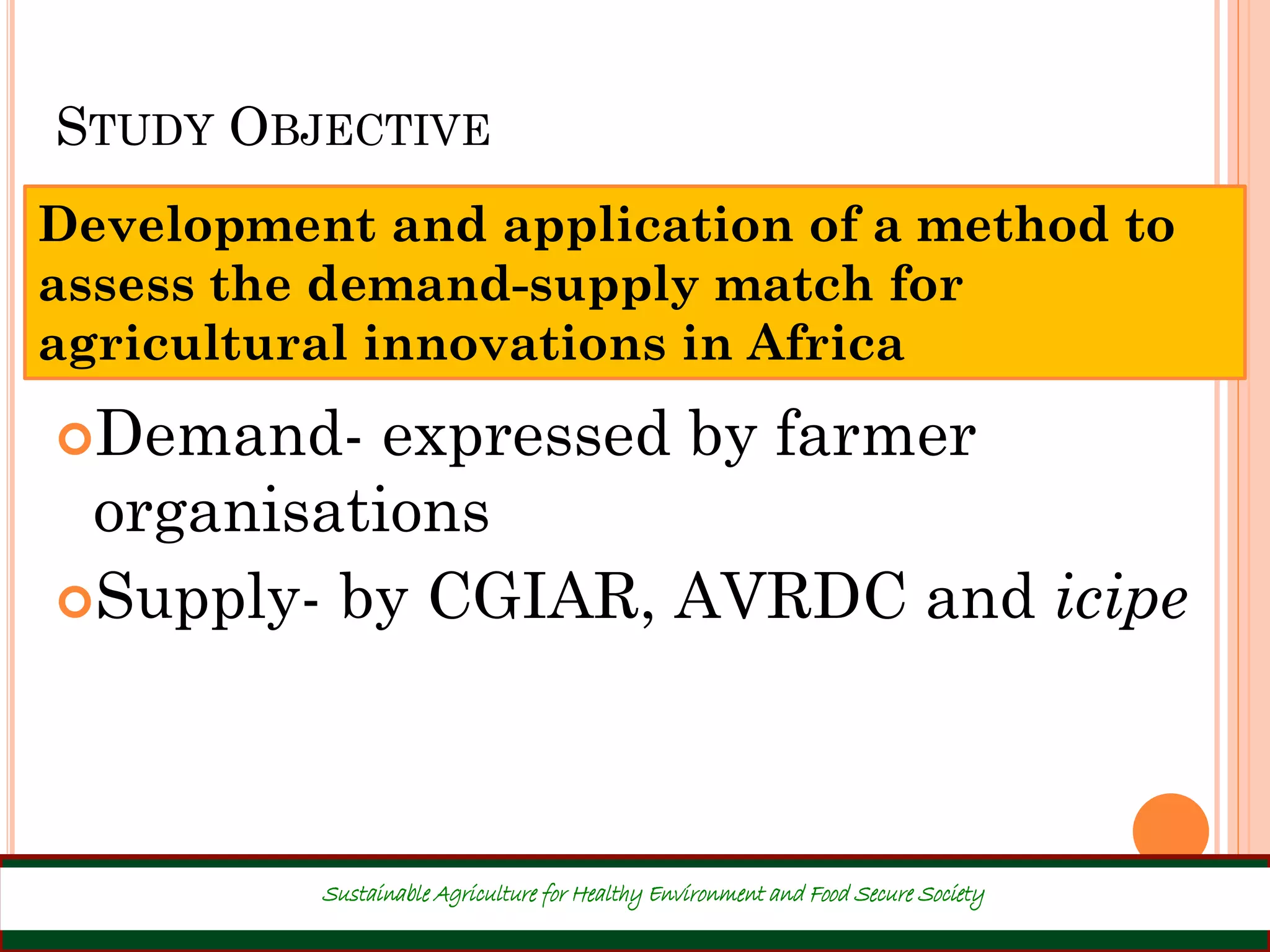 STUDY OBJECTIVE
Development and application of a method to
assess the demand-supply match for
agricultural innovations in Africa
7
Demand- expressed by farmer
organisations
Supply- by CGIAR, AVRDC and icipe
Sustainable Agriculture for Healthy Environment and Food Secure Society
 