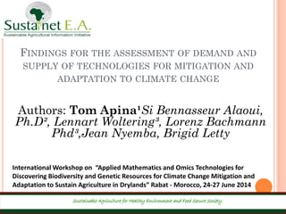 FINDINGS FOR THE ASSESSMENT OF DEMAND AND
SUPPLY OF TECHNOLOGIES FOR MITIGATION AND
ADAPTATION TO CLIMATE CHANGE
Sustainable Agriculture for Healthy Environment and Food Secure Society
Authors: Tom Apina¹Si Bennasseur Alaoui,
Ph.D², Lennart Woltering³, Lorenz Bachmann
Phd³,Jean Nyemba, Brigid Letty
International Workshop on “Applied Mathematics and Omics Technologies for
Discovering Biodiversity and Genetic Resources for Climate Change Mitigation and
Adaptation to Sustain Agriculture in Drylands” Rabat - Morocco, 24-27 June 2014
 