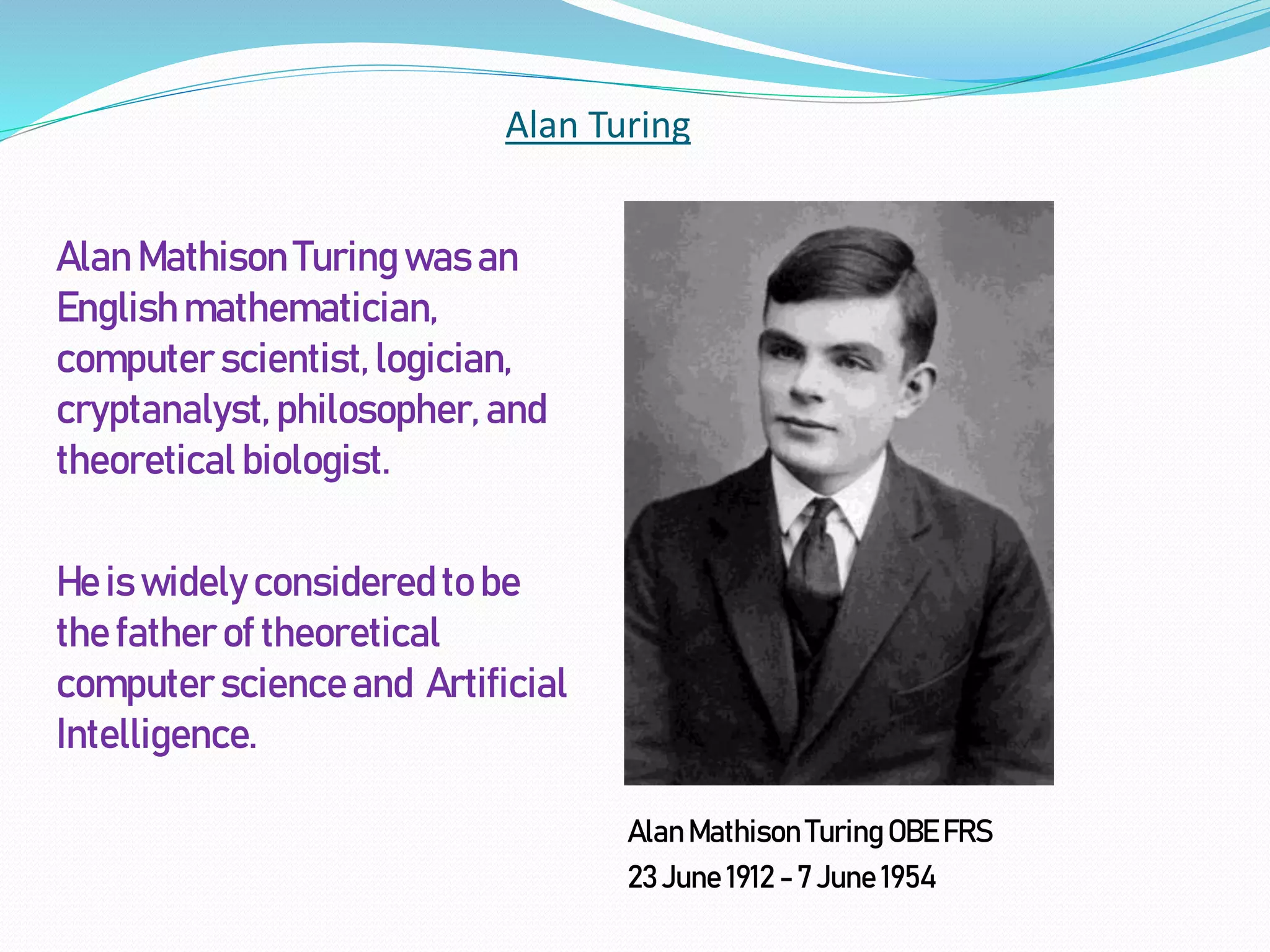 Alan Turing
Alan Mathison Turing was an
English mathematician,
computer scientist,logician,
cryptanalyst,philosopher, and
theoretical biologist.
He is widelyconsideredto be
the father of theoretical
computer scienceand Artificial
Intelligence.
AlanMathison TuringOBE FRS
23 June 1912 - 7 June 1954
 