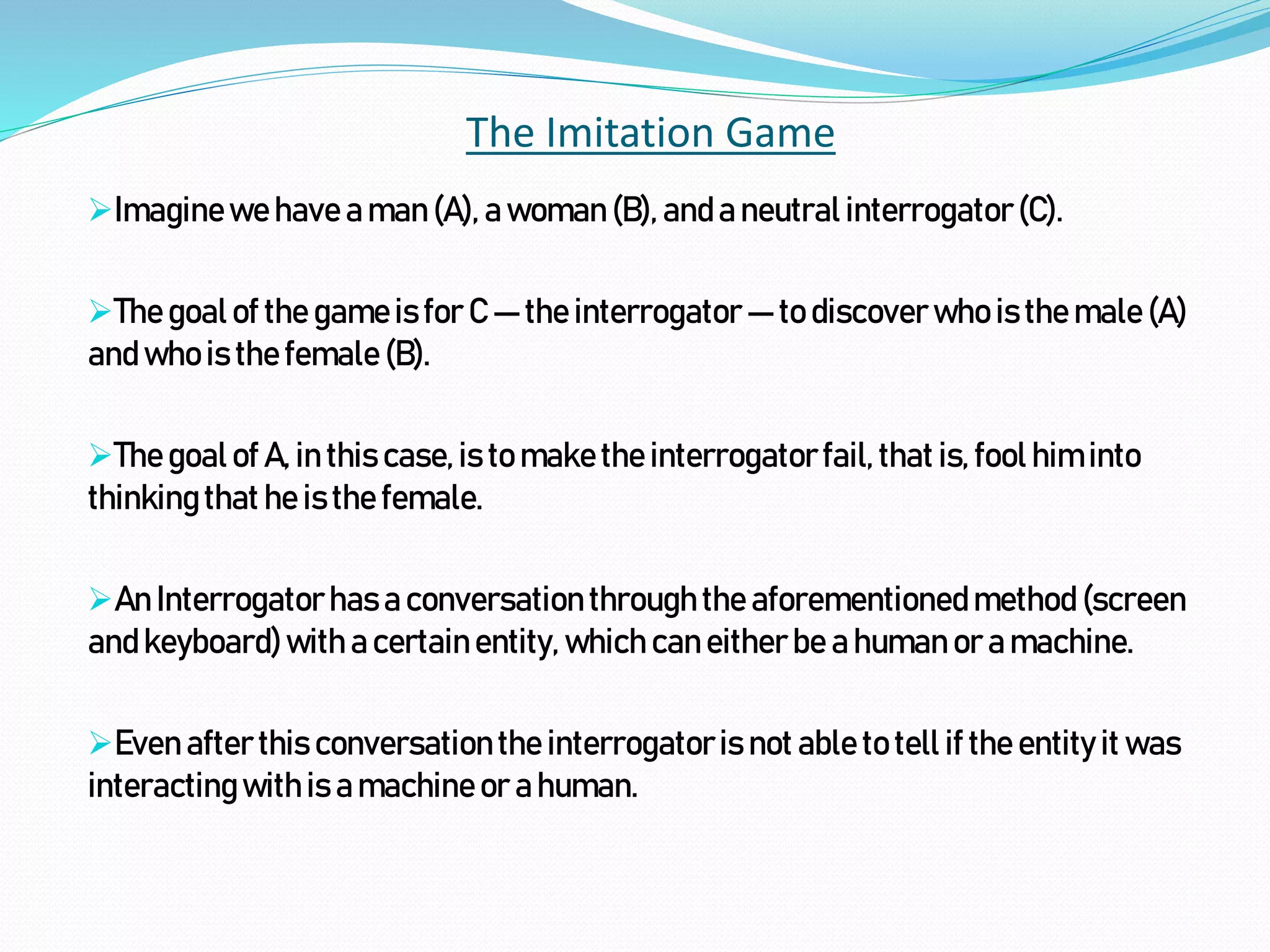 The Imitation Game
Imaginewehave a man(A), a woman(B), anda neutral interrogator(C).
Thegoalof the gameisfor C — the interrogator— to discoverwho is the male (A)
andwhois thefemale (B).
Thegoalof A, in this case,is to makethe interrogatorfail,that is, fool him into
thinkingthat he isthe female.
An Interrogatorhasa conversationthroughthe aforementionedmethod (screen
andkeyboard)with a certainentity, which caneitherbe a human or a machine.
Even afterthis conversationthe interrogatoris not able to tell if the entity it was
interactingwithis amachineor ahuman.
 