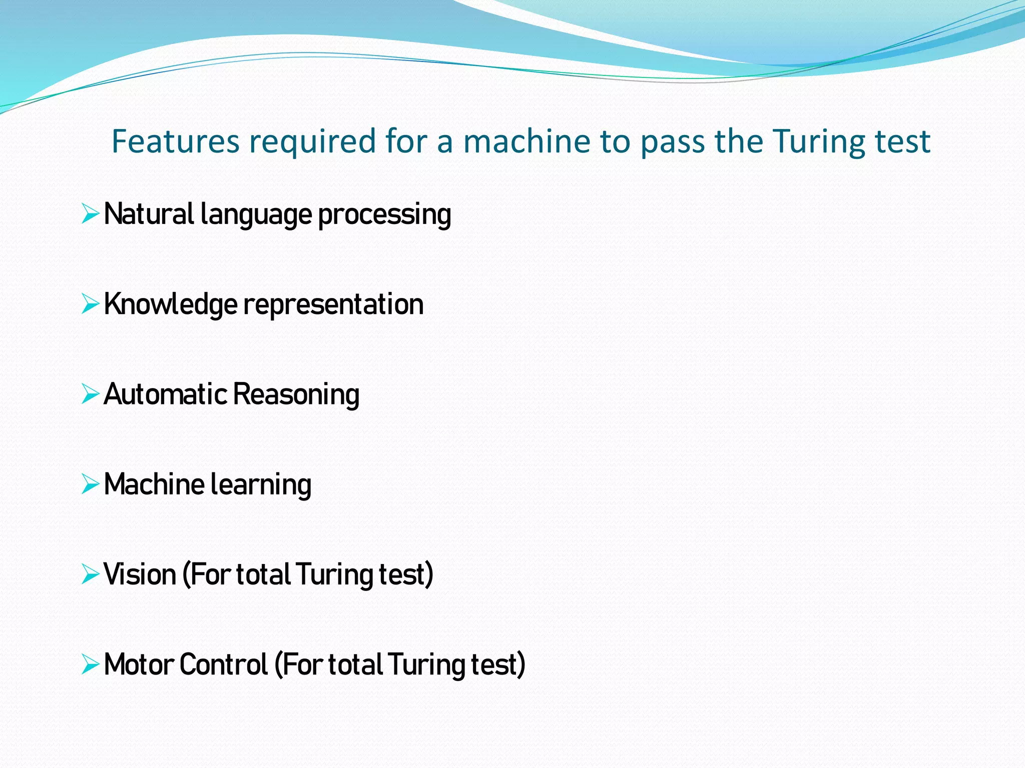 Features required for a machine to pass the Turing test
Natural language processing
Knowledge representation
Automatic Reasoning
Machine learning
Vision (For total Turing test)
Motor Control (For total Turing test)
 