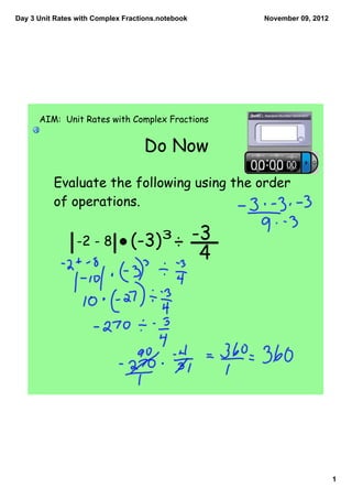 Day 3 Unit Rates with Complex Fractions.notebook       November 09, 2012




      AIM: Unit Rates with Complex Fractions


                                   Do Now

          Evaluate the following using the order
          of operations.

                 -2 - 8         (-3)3 ÷ -3
                                                   4




                                                                           1
 