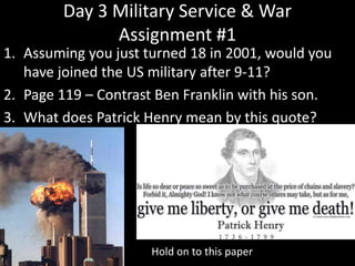 Day 3 Military Service & War
Assignment #1
1. Assuming you just turned 18 in 2001, would you
have joined the US military after 9-11?
2. Page 119 – Contrast Ben Franklin with his son.
3. What does Patrick Henry mean by this quote?
Hold on to this paper
 