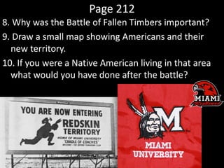 Page 212
8. Why was the Battle of Fallen Timbers important?
9. Draw a small map showing Americans and their
new territory.
10. If you were a Native American living in that area
what would you have done after the battle?
 