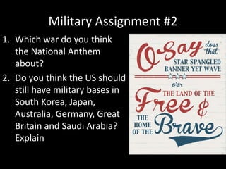Military Assignment #2
1. Which war do you think
the National Anthem
about?
2. Do you think the US should
still have military bases in
South Korea, Japan,
Australia, Germany, Great
Britain and Saudi Arabia?
Explain
 