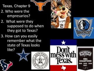 2. Who were the
empresarios?
2. What were they
supposed to do when
they got to Texas?
3. How can you easily
remember what the
state of Texas looks
like?
Texas, Chapter 9
 