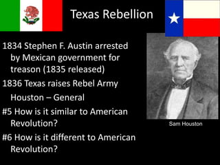 Texas Rebellion
1834 Stephen F. Austin arrested
by Mexican government for
treason (1835 released)
1836 Texas raises Rebel Army
Houston – General
#5 How is it similar to American
Revolution?
#6 How is it different to American
Revolution?
Sam Houston
 