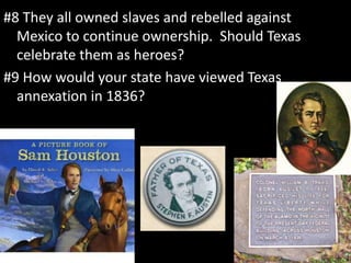 #8 They all owned slaves and rebelled against
Mexico to continue ownership. Should Texas
celebrate them as heroes?
#9 How would your state have viewed Texas
annexation in 1836?
 