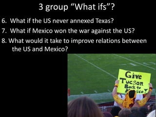 3 group “What ifs”?
6. What if the US never annexed Texas?
7. What if Mexico won the war against the US?
8. What would it take to improve relations between
the US and Mexico?
 