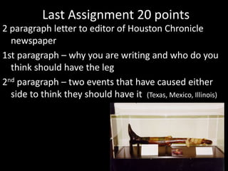 Last Assignment 20 points
2 paragraph letter to editor of Houston Chronicle
newspaper
1st paragraph – why you are writing and who do you
think should have the leg
2nd paragraph – two events that have caused either
side to think they should have it (Texas, Mexico, Illinois)
 