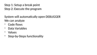 Step 1: Setup a break point
Step 2: Execute the program
System will automatically open DEBUGGER
We can analyze
- Code flows
- Data Variables
- Values
- Step-by-Steps functionality
 