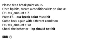 Please set a break point on 25
Once bp hits, create a conditional BP on Line 31
Fs1-tax_amount > 7
Press F8 – our break point must hit
Come back again with different condition
Fs1-tax_amount > 10
Check the behavior – bp should not hit
BRB 
 
