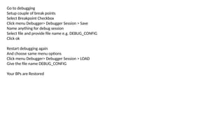 Go to debugging
Setup couple of break points
Select Breakpoint Checkbox
Click menu Debugger> Debugger Session > Save
Name anything for debug session
Select file and provide file name e.g. DEBUG_CONFIG
Click ok
Restart debugging again
And choose same menu options
Click menu Debugger> Debugger Session > LOAD
Give the file name DEBUG_CONFIG
Your BPs are Restored
 