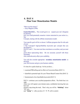 4.  DAY 4<br />     Plan Your Monetization Models<br />“Show me the money!”<br />-- Jerry Maguire (1996)<br />Goal-of-the-DAY...  The overall goal is to   expand your site’s blueprint by planning<br />how you could potentially monetize visitors interested in your niche (i.e., Site<br />Concept), starting with the affiliate monetization model.<br />Your specific goal will be to choose 3 affiliate programs that fit with each of your<br />3 Site Concepts/5 high-profitability keywords (per concept) that you developed in<br />DAYS 2 and 3.  You must rate these merchants as excellent, and you must feel<br />good about representing them.  Do not associate yourself with those merchants<br />who could adversely affect your credibility.<br />You will also consider appropriate  secondary monetization models  to diversify<br />your Web income and give your business stability.<br />It’s time for a quick check-up.  So far you have…<br />•  examined PREselling and its effect on Conversion Rates (DAY 1)<br />•  identified a potential topic for your Theme-Based Content Site (DAY 2)<br />•  brainstormed a list of profitable keywords (DAY 3)<br />DAY 4  continues your excellent preparation efforts.  The finish line is in sight<br />where you will register your domain name, confidently knowing that you have not<br />missed a step along the track.  That’s why you will be  “thinking”  about “M” now ,<br />and  “doing”  it   after you have  C   T   P  well in control.<br />The ideal Site Concept should give you enough flexibility to generate income<br />through your primary source of income, plus two or three or more additional<br />streams.<br />For example, let's say that you have an information site about “home<br />decor.”  Where do you find related e-books or digital products to<br />represent as an affiliate, one of your monetization models?<br />A fast way is to use Search It!...<br />1)  Select the “Monetization” category in STEP 1.<br />2)  Choose “Find Products/Affiliate Programs At ClickBank” in STEP 2.<br />3)  Enter the term quot;
home decorquot;
 in STEP 3.<br />Your search turns up four potential e-book candidates.  Decide which<br />one(s) you want to promote and you're off and running!  ClickBank guides<br />you through the set-up process.<br />Tip:   Always select the best, related products to represent as an affiliate<br />and group them according to your high-profitability keywords.<br />As a “home decor” infopreneur, your monetization options are wide open.<br />Register for the Google AdSense program (more on this shortly), and sell<br />ad space.  Or use SBI!’s  Form Build It!  to make referrals to local vendors<br />(for a fee).<br />See how easy it is to diversify, even without a product to sell?<br />Why is this important?<br />Two valid reasons come to mind quickly…<br />•  Ideally, you don't want to leave any money on the table.  Your visitor may not<br />respond to your primary Most Wanted Response, but she may be attracted to<br />one of your secondary offerings.<br />•  The key is to never be dependent on any one income source -- “all your eggs<br />in one basket” is a high-risk strategy.  By diversifying, you increase your revenue,<br />stabilize your business, and take charge of your own business destiny.<br />DAY 4 is all about getting a feel for possible monetization models     before  you go<br />on to create your domain name.   For example, if you narrow your niche/Site<br />Concept too much, or position your business wrongly, you might limit your<br />opportunities unnecessarily… profitable opportunities, that is.<br />With monetizing in mind, let's look first at the affiliate model.  I am assuming that<br />this will be your primary model -- after all, you are “doing” the Affiliate Masters<br />Course!  So get ready to…<br />Grow a list of good merchants with affiliate programs that have product lines that<br />fit.  Then choose the best ones and group them according to high-profitability<br />keywords.  For example, you may want to investigate Amazon’s aStore…<br />http://astore.amazon.com/<br />or eBay’s Editor Kit…<br />https://www.ebaypartnernetwork.com/files/hub/en-US/index.html<br />Yes, you have  already  started this process on DAY 3 by using Search It! to build<br />groups of POSSIBLE PARTNERS for each keyword in your Master Keyword List.<br />However, DAY 3 was more focused upon getting good ideas for content and a<br />feel for your market space (DEMAND, SUPPLY, SUPPLY SITE INFO).<br />Now it’s time to  grow  your list of POSSIBLE PARTNERS…<br />4.1.  Grow A List Of Possible Affiliate Partners<br />Remember how we brainstormed the list of KEYWORDS and then chose the<br />best?  We're going to choose affiliate partners in the same way.  And, of course,<br />Search It! will be our super-efficient assistant as per usual.<br />Solid research sets a solid foundation.  That’s why the strategies below try to<br />cover almost every angle for choosing POSSIBLE PARTNERS.  However, being<br />this thorough can be overwhelming, especially if you are already time-crunched.<br />So pick and choose the strategies that you know you can realistically execute.<br />For example, And then do them!<br />I highly recommend that you do at least four types of searches if at all possible.<br />You want to increase your chances of finding quality affiliate programs that fit<br />best with your business blueprint.  But more importantly, you want to be confident<br />about the merchants that you represent.<br />4.1.1.  Grow Through Search Engines…<br />I guess a good place to start your search for merchants would be, of course, at<br />the Search Engines!  Do a search for one of your keywords, plus the word<br />“affiliate.”  Let’s use this example...<br />+fashion design +affiliate<br />(The “+” sign means that both words must appear on the Web page returned by<br />the search.)<br />Now open   Search It!   and do this search…<br />Search It! > Straight up Search (STEP 1) > Google, no quotes (STEP 2) ><br />+fashion design +affiliate (STEP 3)<br />If you have time, try a second search for the same term and compare…<br />Search It! > Straight up Search (STEP 1) > Yahoo!, no quotes (STEP 2) ><br />+fashion design +affiliate (STEP 3)<br />4.1.2. Grow Through Directories...   <br />           Search and/or Drill Down<br />Directories are also a good place to research POTENTIAL PARTNERS.  An<br />interesting place to start is…<br />Search It! > Inbound Link Opportunities > Yahoo! Wide (STEP 2) > fashion<br />(STEP 3) > fashion design (STEP 4)<br />Since this is a large directory and there is a substantial annual fee, it has only<br />serious merchants.  Many of the sites listed here will have affiliate programs so<br />this search is like hitting pay dirt in a gold mine.  Simply enter your Site Concept<br />word and hit Search It!.<br />4.1.3.  Grow Through Specialized Affiliate Directories<br />Now let’s investigate your POSSIBLE PARTNERS and   add some new<br />merchants, too.  How?  Easy...<br />Search It! > Monetization (STEP 1) > Find Affiliate Programs at Google (STEP 2)<br />> fashion (STEP 3)<br />Visit a site that appeals to you.  If it has an affiliate program that fits your<br />Site Concept, first enter what kind of merchandise it sells and then enter the URL<br />of the “join page” into POSSIBLE PARTNERS for that keyword (as explained<br />above).  Check the top ten sites -- twenty if you are feeling ambitious -- and<br />record those with potential.<br />Repeat the process for each keyword in your Master Keyword List  (i.e., replace<br />“fashion” above with another keyword like “fashion model”), starting with your<br />specific  high-profitability keywords and then following up with your general<br />Concept Keywords (ex., “accessories” and other “concept-level” keywords that<br />you develop, such as “design,” etc.).  Read the review of each potential match.<br />You can also look for “cross-concept companies.”  These are companies selling<br />products that, because of their nature, fit with most or all Site Concepts.  For<br />example, whether your concept is about “Renaissance art” or “pricing” or<br />“fashion,” you’ll find books about it.  So always include a bookstore in your group<br />of affiliate programs.<br />If you want to be really, really, really thorough, and you have more spare time<br />than I do, you could check out these affiliate directories…<br />Associate Programs<br />http://www.associateprograms.com/<br />Refer-it<br />http://www.refer-it.com/<br />1webindex<br />http://www.1webindex.com/<br />4.1.4.     Grow Through The ClickBank Network<br />ClickBank, through its fast-growing Marketplace, gives you access to over 10,000<br />digital products and a commission range that extends as high as 75%.<br />http://www.clickbank.com/<br />Its account setup is simple and free. And ClickBank’s tracking and payment<br />procedures are reliable and accurate.  The company manages the publisher<br />(merchant) relationship so you always receive your payment.<br />Use  Search It!  to find digital products and their affiliate programs.<br />4.1.5.  Grow Through Other Affiliate Backend<br />           Providers/Networks/Aggregators<br />There are several companies that provide the tools, technology and services that<br />online businesses need to register, track, report and pay affiliates.  In other<br />words, merchants don’t have to “do it themselves” because these companies<br />provide all the backend functionality necessary to run an affiliate program.<br />The  “backend providers”  prefer to call themselves  “affiliate networks.”   Why?<br />Because they do more than just provide merchants with affiliate software.  They<br />also provide merchants with affiliates, and vice-versa.  Since they have a pool of<br />hundreds of thousands of affiliates, a merchant’s program gets instant exposure<br />to potentially interested affiliates.<br />And affiliates get exposure to a wide variety of merchants.  It’s a good idea to join<br />each of these backend providers.  You will likely come across many of the same<br />merchants that you found in the affiliate directories.  But you will also find new<br />ones.  So it is worth checking to see whether they feature any programs that fit<br />with your concept.  For example...<br />Commission Junction<br />http://www.cj.com/<br />Clickbooth<br />http://www.clickbooth.com/ <br />LinkShare<br />http://www.linkshare.com/<br />If you find merchants with products that fit, enter what kind of merchandise they<br />sell and also enter the URL of the “join page” to the POSSIBLE PARTNERS<br />column in your Master Keyword List for each keyword that is relevant.<br />4.1.6.  Grow through Alexa or Quantcast<br />Use Search It! to find potential affiliates through Alexa or Quantcast.<br />Choose the Popularity search category.<br />Alexa, for example, displays traffic ranking, in-pointing links, and even visitor<br />reviews!  Once you establish which sites in your niche are the big players, use<br />the Related Links tool from Alexa to expand your horizons!<br />4.1.7.  Grow Through Search Engines & Directories...<br />           Favorite Tricks<br />Now for a few of my favorite tricks...<br />How else can you find merchants through the Search Engines?  Easy!...<br />1)  Visit the advertisers!<br />2)  Sniff affiliate sites.  (They’ve already done the homework for you!)...<br />These “linked-to” merchants already have affiliate programs -- all you have to do<br />is check them out and see if they fit with your  Site Concept  !  Add the ones that<br />do fit with your list of POSSIBLE PARTNERS.<br />4.1.8 .   Grow Through Back Links<br />Find other sites that link to a site with this query….<br />Search It! > Back Links (STEP 1) > To (sub) from All Other Sites (STEP 2)<br />Many of these sites will be content sites that also link to other fashion-related<br />merchants as affiliates (you can often tell by the linking URLs).  More than likely,<br />these linked-to merchants already have affiliate programs -- all you have to do is<br />check them out and see if they fit!  Add the acceptable ones to your list of<br />POSSIBLE PARTNERS for each keyword.<br />And you can use this Search It! link-finder technique for all of your POSSIBLE<br />PARTNERS for all of your keywords!<br />4.2.  Reduce Risk by Diversifying<br />One of the major attractions of becoming an affiliate is the  small amount of risk<br />involved.  As an affiliate, you have little or no...<br />•   product development expenses<br />•   advertising costs<br />•   inventory to maintain<br />•   overhead expenses (salaries, physical location, etc.)<br />In other words, affiliates do not have millions at stake.<br />But you do have one  big  risk...<br />If a merchant or backend provider goes out of business, it takes you with it.  Let’s<br />talk briefly about how to minimize this risk...<br />After you review the affiliate directories and backend providers, you should have<br />a good selection of programs.  How many programs should you choose?  How<br />do you know which ones are solid?<br />You don’t, really.  Yes, you can weed out the dogs by doing the basic research<br />outlined below.  But most of us just  don’t have the ability or time  to thoroughly<br />analyze a company, its financials, and its business model… and then predict<br />success or failure.<br />So your best bet is to spread your business among as many programs as<br />possible that fit with your Site Concept.  But there are some important qualifiers<br />to this policy...<br />1)  If you represent 10 programs, don’t put them all on the same Keyword-<br />Focused Content Page.  Work in only the  few  that are tightly relevant to the<br />content of each page.<br />2)  Pick the best-of-breed from each category of merchant.  For example, if you<br />plan on representing a Net marketing company, SiteSell would be the obvious<br />choice (ahem!).<br />If you plan unusually heavy support for a given category of product, you might<br />want to represent the best  two  merchants.  For example, suppose you foresee<br />hundreds of book links on your site.  It might be a good idea to choose the best 2<br />online bookstores -- if Bookstore A and Bookstore B fit with your concept and<br />both seem to be stable companies, then use these two.  No more, though...<br />3)  Don’t choose too many programs.  Tracking each program takes time, so 10<br />programs is probably a good balance.  If any one of them dies, you don’t lose too<br />much.<br />4)  Your best results will come from focusing on a smaller group of quality<br />programs (from within the 10).  Their products must...<br />•   be excellent<br />•   be complementary with, even enhance, each other<br />•   fit your concept<br />and...<br />•   be from a rock-solid company.  Since you will give these companies more<br />attention than the others, you must feel very comfortable with their business<br />prospects.<br />Here’s the bottom line...<br />Don’t give too much emphasis to any single program,  unless you have some<br />special reason to feel unusually comfortable with it.<br />Things happen.  So protect yourself by choosing a variety of affiliate partners.<br />Of course, you can also reduce your risk by weeding out the dogs through some<br />basic research...<br />4.2.1.  Prune by Eliminating<br />           High-Risk Programs<br />Find the good programs and eliminate the dogs by considering the following      plus<br />signs, minus signs, and red flags.   Let’s start with the plus signs, signified by  +<br />(which means “good things to look for”).  Here they are, in the approximate order<br />of importance...<br />+     High quality product or service  -- Remember, it’s your reputation that is on<br />the line (and online!).  Don’t recommend products that UNDERdeliver.<br />+  Merchant has a good site  that sells effectively.<br />+  Ability for affiliate to link straight to individual products , rather than just to<br />the home page.  (If the visitor has to find the product that you recommend, your<br />Conversion Rate plummets.)<br />+  Type of payment model...  Pay-per-sale and pay-per-lead are good.  This is<br />true “performance marketing.”  If your referred visitor delivers the desired<br />response, you get paid.  What about “pay-per-click?”  See  red flags  below.<br />+  Affiliate Support...<br />•   Accurate, reliable, real-time, online accounting, preferably with some kind of<br />ability to “audit” by spot-checking<br />•  Detailed traffic and linking stats<br />•  Notification by e-mail when a sale is made<br />•  Useful marketing assistance -- provides traffic-building and sales-getting tools<br />•  Quality newsletter that educates, trains, and provides accounting<br />•  Professional marketing materials available<br />•  Affiliates receive discount on products<br />Great affiliate support is important for a “between the lines” reason, too.  It<br />indicates a high degree of commitment to the program and its affiliates.<br />+  Pays good commission  -- Hard goods have lower margins than digital ones<br />so their commissions will be lower.  Still, you should make at least 10% (hard<br />goods) or 20% (digital goods) on any product that you recommend.  Don’t be<br />scared off by low-priced products if they offer a good % commission -- the lower<br />dollar value per sale is offset by the higher sales volume.<br />+  Must be free  (no charge) to join, no need to buy the product.<br />+  Lifetime commission  -- If the program pays a commission on future sales of<br />other products to customers that you refer, this is a huge plus.<br />+  Two-tier commission  -- If the program pays a commission on affiliates who<br />join because of you, this is also great.<br />+  Lifetime cookie  -- Do you receive a commission if the person you referred<br />returns and buys within one month?  Three months?  The cookie that tracks this<br />should not expire.<br />+  Restriction on number of affiliates  -- You won’t find many of these.  But if<br />you do find one, grab it.<br />+  Monthly payment , with reasonable minimum.<br />Do all those  plus signs  have to be present?  No.  But the more, the merrier.<br />Minus signs  are definite detractors.  Naturally, if you are unable to give a     +   to<br />any of the criteria listed just above, consider its absence to be a minus.  And<br />watch out for these negative factors...<br /> 56<br /> <br />  —   Slow and/or poor support.<br />  —    Unethical  conduct of any kind.<br />  —    Reports of late (or lack of) payments.<br /> —    Allowing spam , or seeming to send spam themselves.<br />  —    Defective affiliate-joining process.   Hey, if they can’t get this right...<br />  —    Clauses in the agreement   that you find unacceptable.<br />•  Example  -- If lifetime customers are important to you, then a clause that allows<br />unilateral termination or modification of the agreement at any time by the<br />company without just cause effectively makes the lifetime commitment of no<br />value.<br />•  Example  -- No exclusivity (i.e., you should be allowed to represent more than<br />one book vendor).<br />And perhaps the most worrisome factor of all…<br />—   “The dark side”  of affiliate programs.  Is the program really just a way to<br />legally bribe folks to recommend overpriced, UNDERdelivering products in order<br />to collect excessive commissions?<br />There is a commission that is “just right” for each product.  If the commission is too low,<br />it is not interesting enough for affiliates.  If it is too high, it’s a consumer rip-off.<br />(Excessive commissions also push the price of the product up to levels that cannot<br />survive for long in the competitive Net marketplace.)<br />Your job as an affiliate is an important one.  You deliver high-value content that gains the<br />confidence and trust of your visitor/reader.  You include recommendations and referrals<br />to your new friends as part of your service and content.  Recommending anything less<br />than sterling products is simply sophisticated, subtle fraud.<br />If you find products that fit your theme but that don’t deliver quality, sell the distributor<br />advertising on your site.  This way, you don’t compromise your ethics or your reputation<br />because the customer recognizes advertising for what it is... a promotion.  Nothing<br />wrong with that at all, because her “guard is up.”<br />Bottom line...<br />Don’t allow yourself to be bribed into recommending such products -- in the long run,<br />your reputation will be ruined.  And so will your business.<br />On the other hand, when your visitors are rewarded repeatedly by your rich<br />recommendations, they will increasingly like you and respect your judgment and they'll<br />keep coming back for more!<br />Red flags    are warning signs...<br />“Pay-per-click” method of payment.   In this method, you get paid<br />whenever a visitor clicks on your link. No purchase or lead-generation necessary.<br />Unfortunately, it’s wide open for abuse -- very sophisticated folks create<br />incentives to get thousands of people to click on their links.  But the visitors could<br />care less about the products being promoted.  The scam is virtually unstoppable.<br />And merchants end up paying for nothing.<br />Sooner or later, merchants seem to throw in the towel against the onslaught.  So<br />be wary -- this kind of affiliate program tends to dissolve or mutate into a different<br />model.<br />Multi-tier commission . This is online Multi-Level Marketing (MLM) ,  which is<br />perfectly legal.  Do your due diligence to make sure, of course, that a multi-tier<br />program is  not  an illegal pyramid scheme.  If the “game” is to earn income by<br />signing up others, you are most likely dealing with a pyramid.  Many people<br />confuse honest, legal MLM with dishonest, scammy pyramid schemes.<br />With MLM (also known as Network Marketing), it becomes as important to build a<br />strong downline as it does to sell product.  Also, MLM companies are subject to<br />numerous regulations (to prevent them from becoming pyramids, basically).  Not<br />all online companies are complying (or even know about this!).<br />Watch for a big shakeout with many of these companies going belly-up.  If multi-<br />tier interests you, I would recommend that you check out  established offline<br />MLMs  that are now online.  Investigate all others extremely carefully before you<br />decide to invest a lot of time in these.<br />If you are a Network marketing representative who is using Site Build It!,<br />go like crazy!  You have a big edge over 99% of Network marketers who<br />are mostly failing on the Web.<br />http://networkmarketing.sitesell.com/<br />before Be sure to join the 5 Pillar Program       you tell your entire downline<br />about how much Site Build It! has built your online business…<br />http://affiliates.sitesell.com/<br />Poor or little info about affiliate program available.   What kind of priority<br />could it have?<br />Dead links on merchant site.<br />No clear anti-spamming policy  visible on site.<br />Site that promotes “get-rich-quick”  gimmicks.<br />Financially unstable.   You can lose a lot of momentum if a company goes<br />under, especially if you are banking on lifetime customer/2-tier promises.<br />4.2.2.  How To Use Alexa.com To<br />           Get the Goods On Merchants<br />If you haven’t used this strategy yet, now is a good time to use it.<br />Alexa serves as a wonderful final check in two ways…<br />1)  Its stats indicate how successful a program is.<br />2)  The related links suggest good competing merchants.<br />Check out SiteSell’s stats as a trial run…<br />Search It! > Popularity (STEP 1) > Alexa Ranking (STEP 2) ><br />sitesell.com (STEP 3)<br />4.2.3.  Prune Possible Partners<br />           By PageRank Score<br />Google uses the quality (and to some extent, the quantity) of in-pointing links to<br />measure the importance of a page.   The higher the score , the more highly<br />Google regards the page.  A score of 5 or higher indicates a certain degree of<br />success.<br />Once again, Search It! pulls in that information conveniently for you.<br />Search It! > Popularity (STEP 1) > Google PageRank (STEP 2) > domain name<br />that you are researching (STEP 3)<br />Great investigation!  You've grown and pruned a list of affiliate programs for your<br />Site Concept.  This may well be your main monetization model.  Following the<br />principle of using more than one basket for your eggs, you have spread your<br />programs among several merchants.<br />Now diversify further still.  Take full advantage of what the Web has to offer and<br />investigate other potential income streams…<br />4.3.  Check Out Other Monetization Models<br />Your “Most Wanted Response” may be to have your visitor buy from one of your<br />merchants.  But what if you visitor doesn't want that product today?  Instead she<br />notices another one of your offerings.<br />This is a WIN-WIN situation -- your visitor is happy and your Web site is steadily<br />bringing you a stable income.<br />Some of the following monetization models will be as low-maintenance as<br />affiliate programs are (i.e., no product to develop, store, ship, support, etc.).<br />Others will take more of your time.<br />Which will work for you?  Only you can decide the best fit.<br />Start now.  Investigate and plan your site's monetization models.  Take a week, if<br />necessary -- money is involved!<br />plan Even though “ CTP”  is first and “ M”  comes last, you do have to   the<br />now “ M”   .<br />Why?  Because if you don’t investigate and plan   “M” now, it would be<br />depressing to find out that your particular Site Concept has very little<br />“monetizability” after you’ve spent months building informative, creative<br />Content!<br />Also, you may adjust the Site Concept, fine-tune its approach, according<br />to the Monetization Mix you develop now.<br />Summary:   Plan “M” now.  Fulfill it later.<br />Your two basic goals are...<br />1) Investigate and assure yourself that this Site Concept can indeed make<br />substantial profits.   Of course, not every monetization model has to start<br />immediately.  But the potential must be there!<br />2) Lay out your plan for the monetization mix.   Which one will be your primary<br />income stream?  How and when will you lay out the others?  Which others?<br />You don’t have to sell anything to customers if this does not interest you.  Some<br />of the most successful SBIers create pure “information” sites.  They are<br />“infopreneurs.”  They do not have a product or service to sell.  They monetize<br />traffic several ways.<br />Let’s do a quick overview of some possibilities…<br />•     Google’s AdSense Program  -- AdSense is tailor-made for Theme-Based<br />Content Sites.  Combine participation in the AdSense Program with membership<br />in two or three quality affiliate programs and you have a solid monetization base<br />in place.<br />How does AdSense work?  Upon acceptance in the program, Google selects<br />relevant ads for you to place on your Web pages.  You are paid for every ad<br />clicked upon.<br />http://adsense.sitesell.com/<br />See how Michelle monetizes using AdSense on her site…<br />http://case-studies.sitesell.com/#WAHM<br />•    Referral/Finders’ Fees  -- With this model, you send visitors to specific<br />businesses (offline businesses, especially) and get paid for the lead or sale that<br />results.<br />Nori explains how she earns income through referrals…<br />http://case-studies.sitesell.com/#FINDERS<br />•    Net Auction Selling  -- Auction products (hard or digital goods or services) that<br />relate to your theme.  Put eBay to work for you.<br />Merle and Pam use their site to funnel prospective clients to their eBay<br />auctions…<br />http://case-studies.sitesell.com/#AUCTION<br />•    E-good Creation/Sellers  -- Almost anything can be digitized and sold… e-<br />books, photos, software.<br />Shaun and Marney show you how…<br />http://case-studies.sitesell.com/#EGOODS<br />•    Services  -- Offer a service related to your niche. Build a client base,<br />locally and/or globally as Nick and Nadir demonstrate…<br />http://case-studies.sitesell.com/#SERVICES<br />Marc and Richard hung out their Webmaster shingles…<br />http://case-studies.sitesell.com/#PROS<br />•    Network Marketing  -- Use the networking power of the Web to generate<br />warm, willing-and-wanting-to-talk-to-you prospects... people who will call you     ,  not<br />the other way around.<br />Jim and Sara use their sites to extend their “warm circles of friends”…<br />http://case-studies.sitesell.com/#MLM<br />•    Online store  -- Sell hard goods that are related to your theme as Jim and<br />Richard do…<br />http://case-studies.sitesell.com/#HARDGOODS<br />•    Local Business   -- Increase your local reputation and expand your client base.<br />Let John and Judd tell you about their successes…<br />http://case-studies.sitesell.com/#LOCAL<br />Bottom line?    <br />Too many small businesses start out thinking that they “want to be an affiliate,” or<br />sell hard goods through an online store.  Instead, think of it this way...     if you<br />don’t monetize a visitor one way, convert her into dollars another way!       The<br />more you diversify, the more stable and sustainable your business will be.<br />And that brings us to an important decision you need to make…<br />4.4.  Move Ahead or Loop Back?<br />You want to select a Site Concept that can accommodate a variety of<br />Monetization models.  If you haven’t been able to find enough good affiliate<br />programs or identify other potential income streams, you may want to reconsider<br />your concept.<br />Return to DAY 3.  Keep BREAKING OUT and adding more HIGH<br />PROFITABILITY keywords.  Come back to DAY 4 and find more good programs<br />that fit.<br />If your concept is just so narrow and esoteric, you may want to stop the jet from<br />taking off.  In that case, return to DAY 2 and investigate the next concept on your<br />“short list” of Site Concepts.<br />The key is not to feel that you must have your entire business worked out<br />“to the nth degree” by working on DAYS 3 and 4 forever.  I don’t need to remind<br />you that Rome was not built in a day, do I?<br />With that perspective in mind, please allow me to remind you of a small-business<br />truism.  The  two biggest mistakes any entrepreneur makes  are actually<br />opposites  of each other...<br />1)   FIRE-READY-AIM  -- the person who leaps before he looks.  If this fits you, I<br />can only repeat Ben Franklin’s quote...<br />“By failing to prepare, you are preparing to fail.”<br />In other words...  ignore the preparation work at your peril.<br />2)   READY-AIM-READY-AIM-READY-AIM  -- the person who researches, then<br />researches some more, then some more.<br />For this person, I can only offer this profound wisdom...<br />Fish or cut bait.<br />Or, as Nike would say...<br />Just do it!<br />In other words...  Don’t get stuck “perfecting” DAYS 3 and 4.<br />So... if you have brainstormed a good Site Concept, picked your HIGHEST-<br />PROFITABILITY topics, selected excellent merchant-partners that you are proud<br />to represent, and if you have identified other potential monetization models, then<br />you are ready to roar ahead.<br />Time for me to hop off the old podium and remind you...<br />Before proceeding to DAY 5, please complete your DAY 4 Goal-of-the-DAY, and<br />take note of your Ongoing Goal...<br />Find, research, and select more POSSIBLE PARTNERS. Rotate the technique<br />used (i.e., Search It!, Affiliate Directories, etc.).  Keep your ears and eyes open<br />for other potential monetization opportunities.<br />Let’s keep going!  Are you ready?<br />Geez, what a question!<br />After all that preparation, you’re super-ready!…<br />