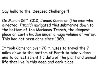 Say hello to the ‘Deepsea Challenger’!

On March 26th 2012, James Cameron (the man who
directed Titanic) navigated this submarine down to
the bottom of the Marianas Trench, the deepest
place on Earth hidden under a huge volume of water.
This had not been done since 1960.

It took Cameron over 70 minutes to travel the 7
miles down to the bottom of Earth to take videos
and to collect scientific data of the plant and animal
life that live in this deep and dark place.
 