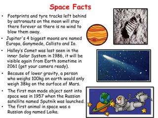 Space Facts
• Footprints and tyre tracks left behind
  by astronauts on the moon will stay
  there forever as there is no wind to
  blow them away.
• Jupiter's 4 biggest moons are named
  Europa, Ganymede, Callisto and Io.
• Halley’s Comet was last seen in the
  inner Solar System in 1986, it will be
  visible again from Earth sometime in
  2061 (get your camera ready).
• Because of lower gravity, a person
  who weighs 100kg on earth would only
  weigh 38kg on the surface of Mars.
• The first man made object sent into
  space was in 1957 when the Russian
  satellite named Sputnik was launched.
• The first animal in space was a
  Russian dog named Laika.
 